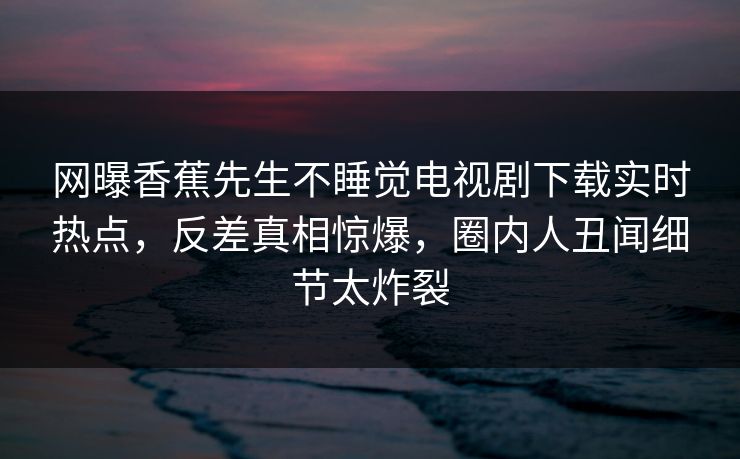 网曝香蕉先生不睡觉电视剧下载实时热点，反差真相惊爆，圈内人丑闻细节太炸裂