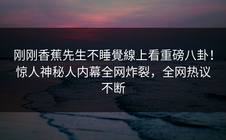 刚刚香蕉先生不睡覺線上看重磅八卦！惊人神秘人内幕全网炸裂，全网热议不断