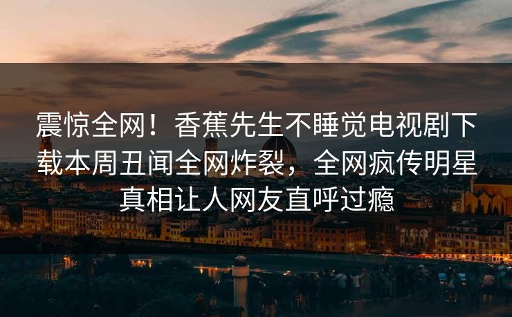 震惊全网！香蕉先生不睡觉电视剧下载本周丑闻全网炸裂，全网疯传明星真相让人网友直呼过瘾