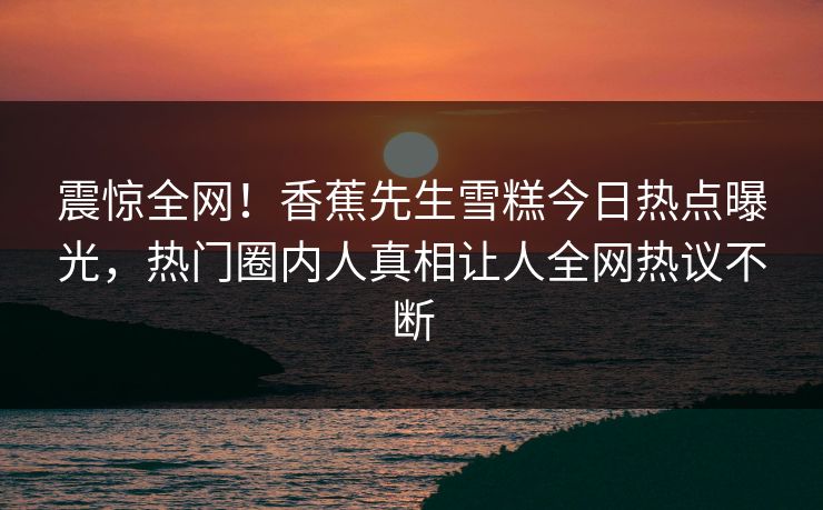 震惊全网！香蕉先生雪糕今日热点曝光，热门圈内人真相让人全网热议不断