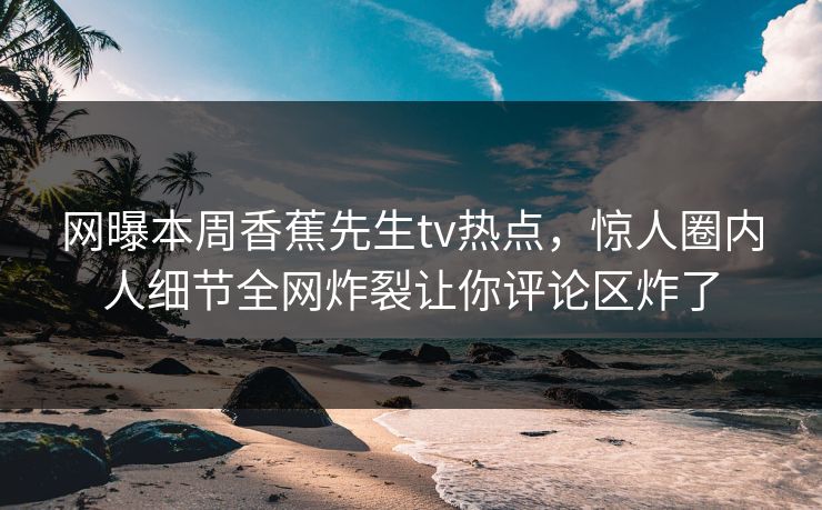 网曝本周香蕉先生tv热点，惊人圈内人细节全网炸裂让你评论区炸了