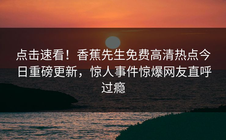 点击速看！香蕉先生免费高清热点今日重磅更新，惊人事件惊爆网友直呼过瘾