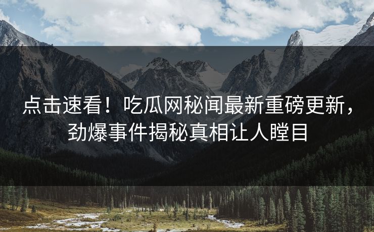 点击速看！吃瓜网秘闻最新重磅更新，劲爆事件揭秘真相让人瞠目