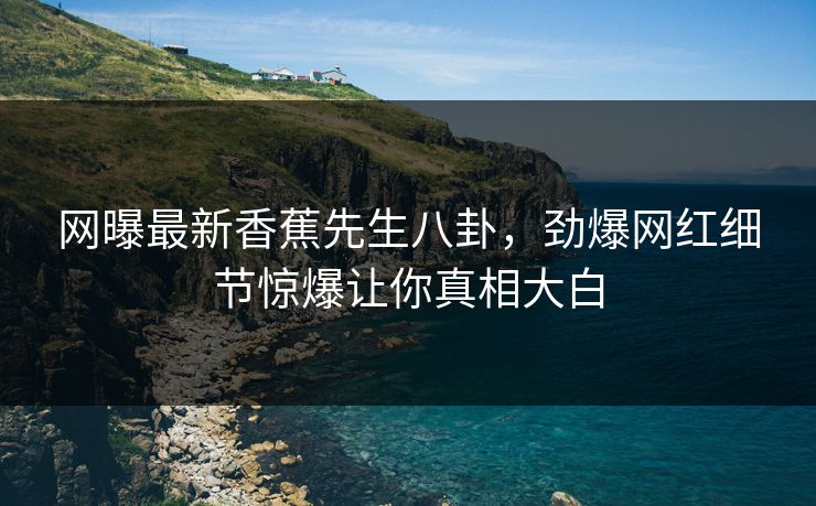 网曝最新香蕉先生八卦，劲爆网红细节惊爆让你真相大白  第1张