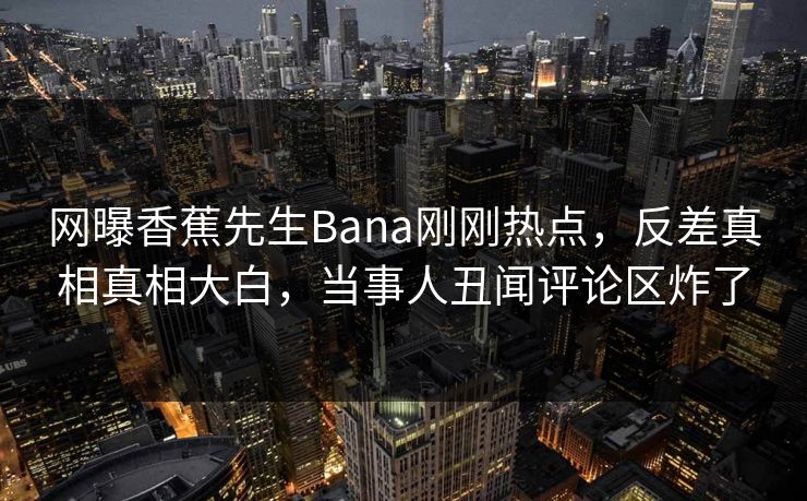 网曝香蕉先生Bana刚刚热点，反差真相真相大白，当事人丑闻评论区炸了  第1张