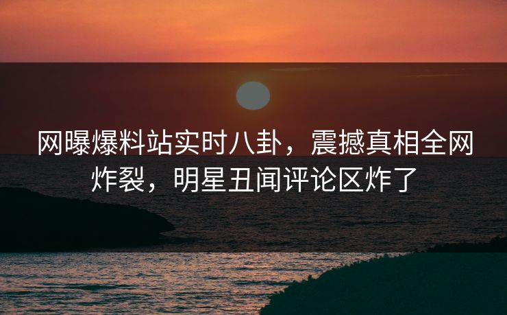 网曝爆料站实时八卦，震撼真相全网炸裂，明星丑闻评论区炸了