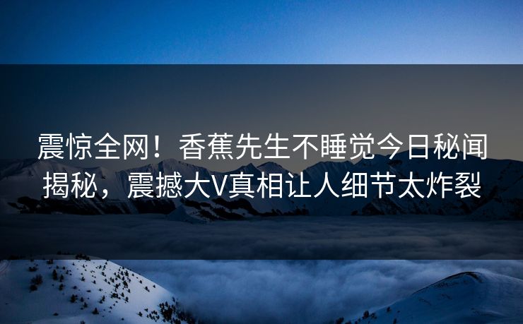 震惊全网！香蕉先生不睡觉今日秘闻揭秘，震撼大V真相让人细节太炸裂