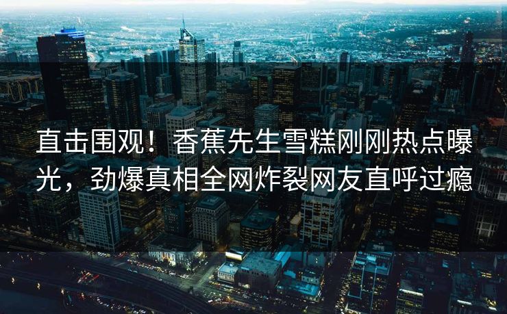 直击围观！香蕉先生雪糕刚刚热点曝光，劲爆真相全网炸裂网友直呼过瘾  第1张