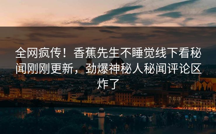 全网疯传！香蕉先生不睡觉线下看秘闻刚刚更新，劲爆神秘人秘闻评论区炸了