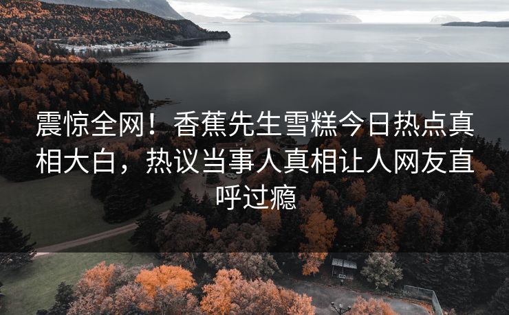 震惊全网！香蕉先生雪糕今日热点真相大白，热议当事人真相让人网友直呼过瘾  第1张