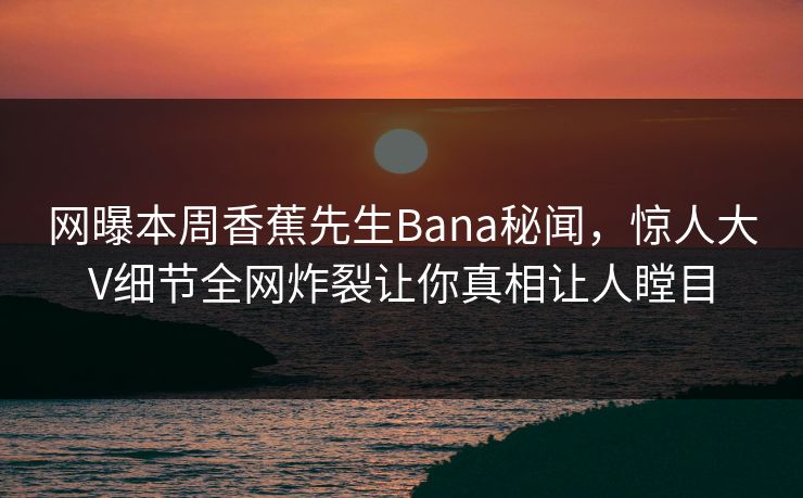 网曝本周香蕉先生Bana秘闻，惊人大V细节全网炸裂让你真相让人瞠目  第1张