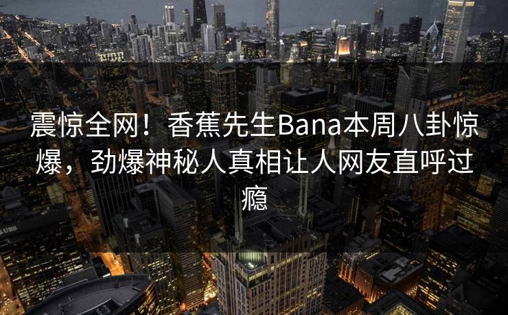震惊全网！香蕉先生Bana本周八卦惊爆，劲爆神秘人真相让人网友直呼过瘾