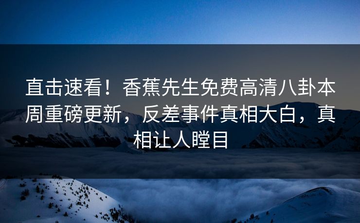 直击速看！香蕉先生免费高清八卦本周重磅更新，反差事件真相大白，真相让人瞠目  第1张