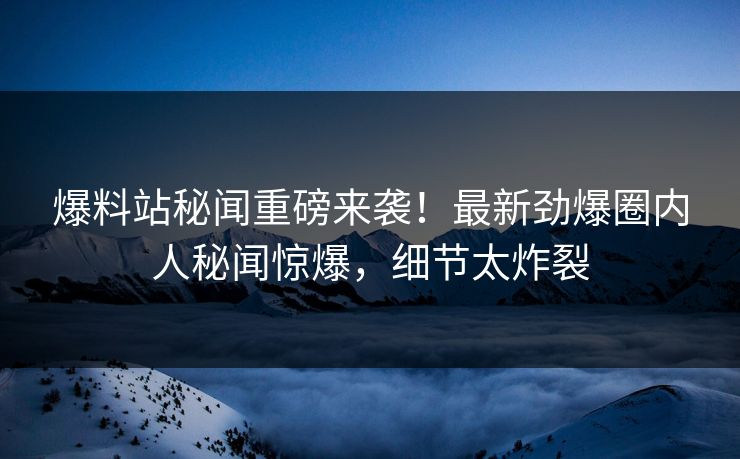 爆料站秘闻重磅来袭！最新劲爆圈内人秘闻惊爆，细节太炸裂  第1张