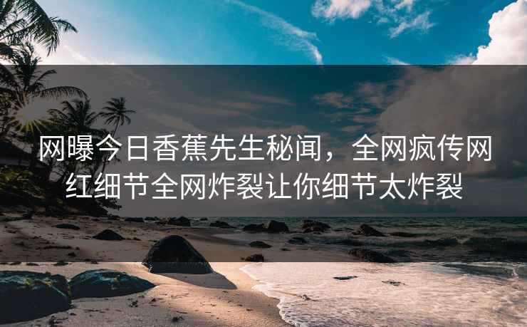 网曝今日香蕉先生秘闻，全网疯传网红细节全网炸裂让你细节太炸裂