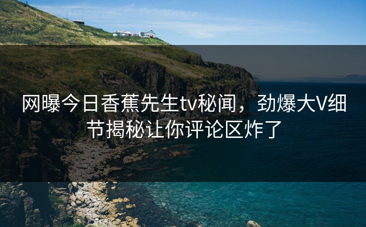 网曝今日香蕉先生tv秘闻，劲爆大V细节揭秘让你评论区炸了