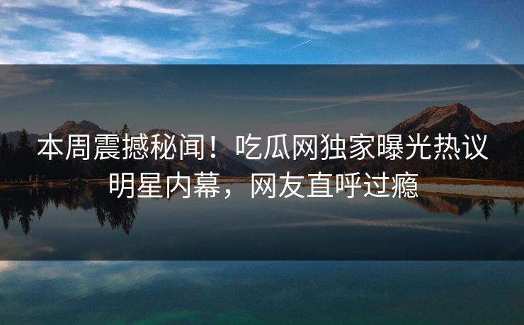 本周震撼秘闻！吃瓜网独家曝光热议明星内幕，网友直呼过瘾