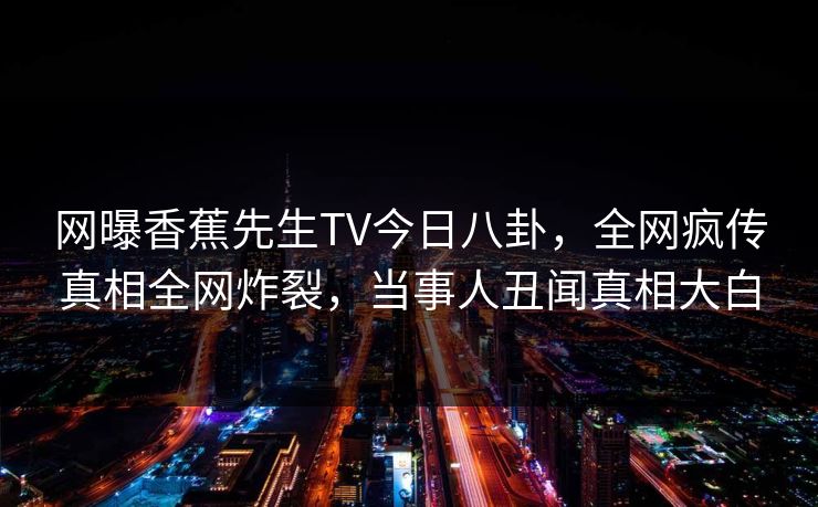 网曝香蕉先生TV今日八卦，全网疯传真相全网炸裂，当事人丑闻真相大白
