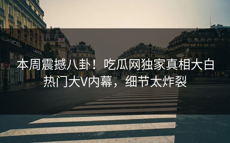本周震撼八卦！吃瓜网独家真相大白热门大V内幕，细节太炸裂
