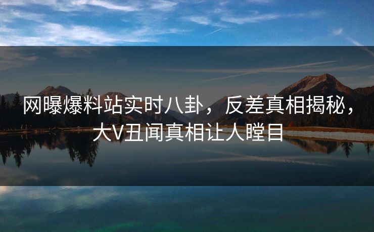 网曝爆料站实时八卦，反差真相揭秘，大V丑闻真相让人瞠目