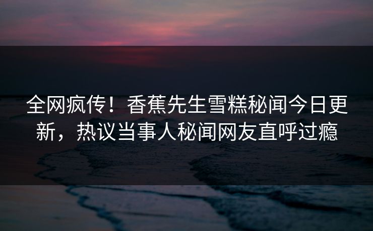 全网疯传！香蕉先生雪糕秘闻今日更新，热议当事人秘闻网友直呼过瘾  第1张