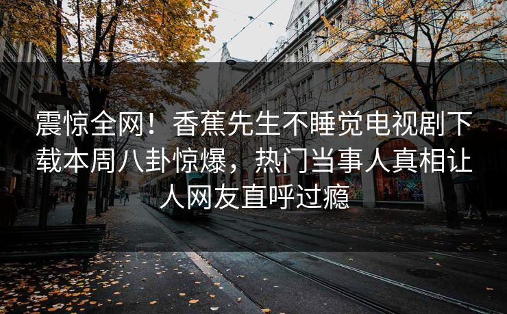 震惊全网！香蕉先生不睡觉电视剧下载本周八卦惊爆，热门当事人真相让人网友直呼过瘾  第1张