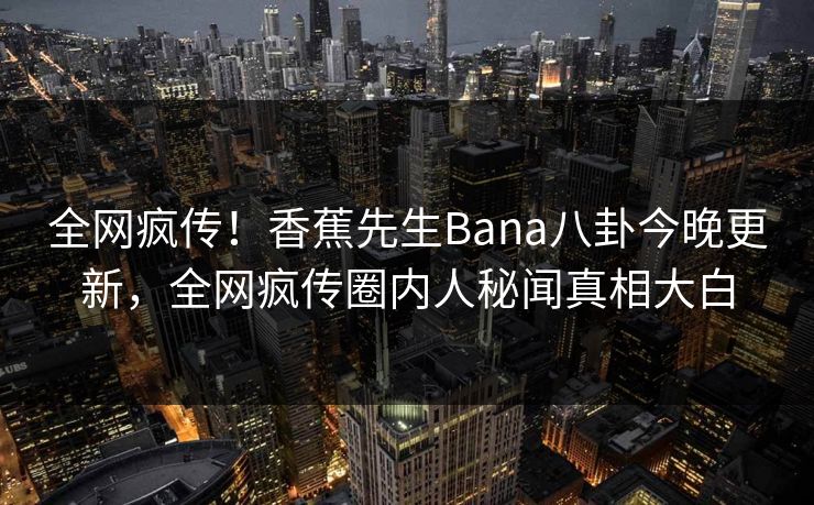 全网疯传！香蕉先生Bana八卦今晚更新，全网疯传圈内人秘闻真相大白  第1张