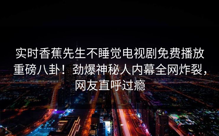 实时香蕉先生不睡觉电视剧免费播放重磅八卦！劲爆神秘人内幕全网炸裂，网友直呼过瘾