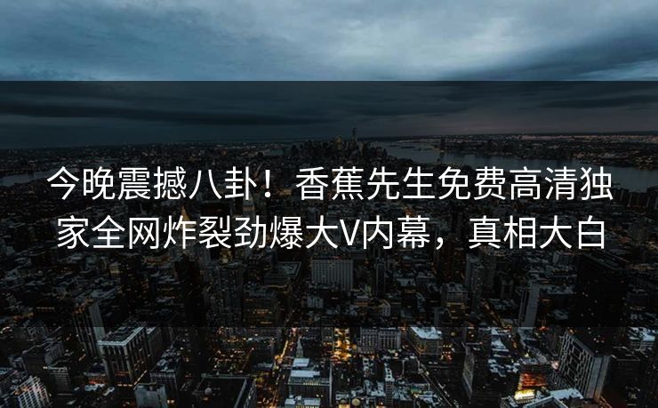 今晚震撼八卦！香蕉先生免费高清独家全网炸裂劲爆大V内幕，真相大白