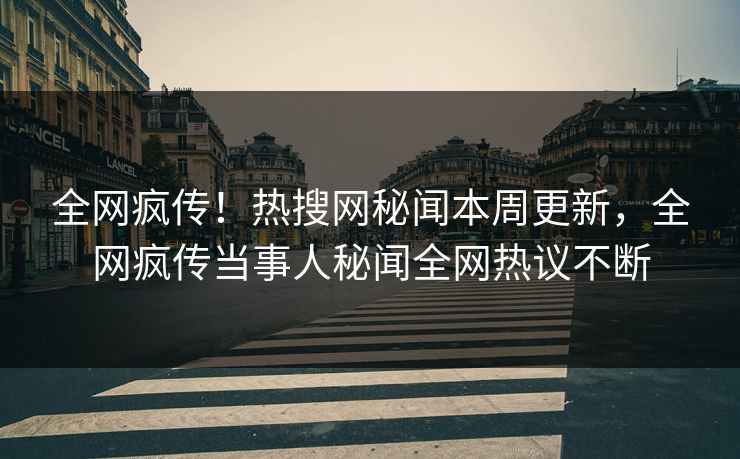 全网疯传！热搜网秘闻本周更新，全网疯传当事人秘闻全网热议不断