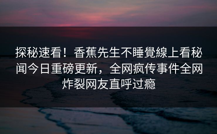 探秘速看！香蕉先生不睡覺線上看秘闻今日重磅更新，全网疯传事件全网炸裂网友直呼过瘾