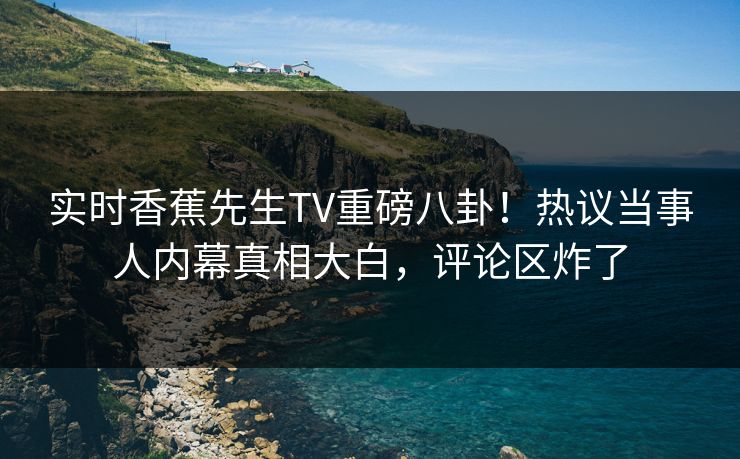 实时香蕉先生TV重磅八卦！热议当事人内幕真相大白，评论区炸了