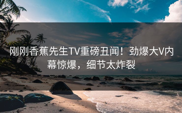刚刚香蕉先生TV重磅丑闻！劲爆大V内幕惊爆，细节太炸裂  第1张