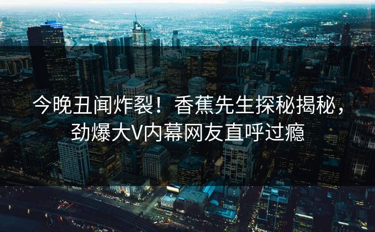 今晚丑闻炸裂！香蕉先生探秘揭秘，劲爆大V内幕网友直呼过瘾