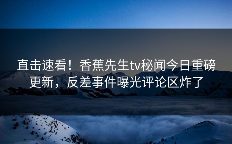 直击速看！香蕉先生tv秘闻今日重磅更新，反差事件曝光评论区炸了  第1张