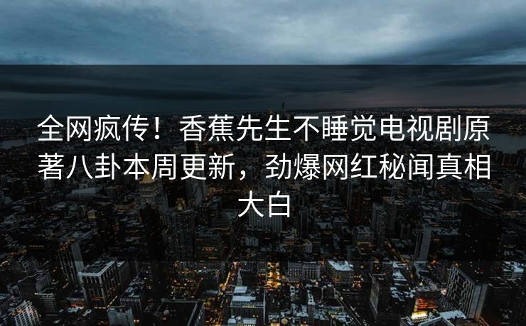 全网疯传！香蕉先生不睡觉电视剧原著八卦本周更新，劲爆网红秘闻真相大白