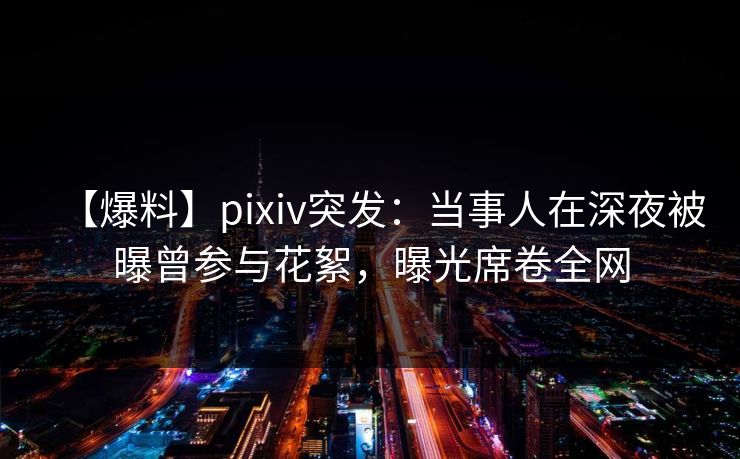 【爆料】pixiv突发：当事人在深夜被曝曾参与花絮，曝光席卷全网  第1张