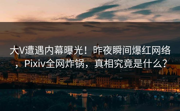 大V遭遇内幕曝光！昨夜瞬间爆红网络，Pixiv全网炸锅，真相究竟是什么？