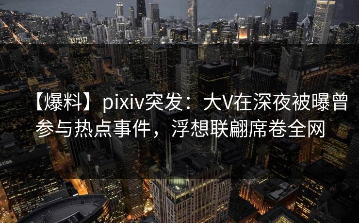【爆料】pixiv突发：大V在深夜被曝曾参与热点事件，浮想联翩席卷全网  第1张