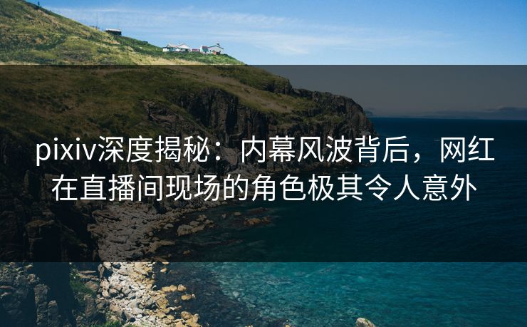 pixiv深度揭秘：内幕风波背后，网红在直播间现场的角色极其令人意外