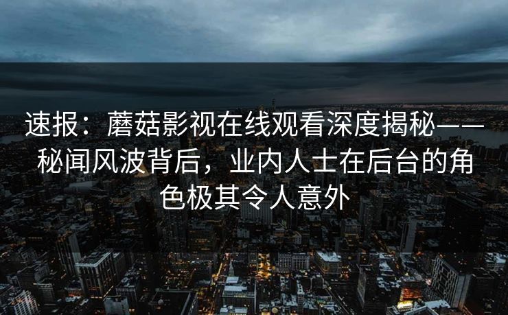 速报：蘑菇影视在线观看深度揭秘——秘闻风波背后，业内人士在后台的角色极其令人意外  第1张
