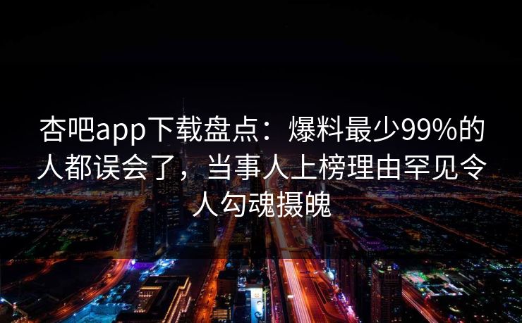 杏吧app下载盘点：爆料最少99%的人都误会了，当事人上榜理由罕见令人勾魂摄魄  第1张