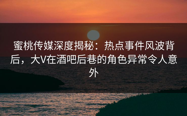 蜜桃传媒深度揭秘：热点事件风波背后，大V在酒吧后巷的角色异常令人意外