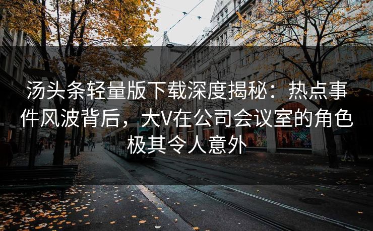 汤头条轻量版下载深度揭秘：热点事件风波背后，大V在公司会议室的角色极其令人意外