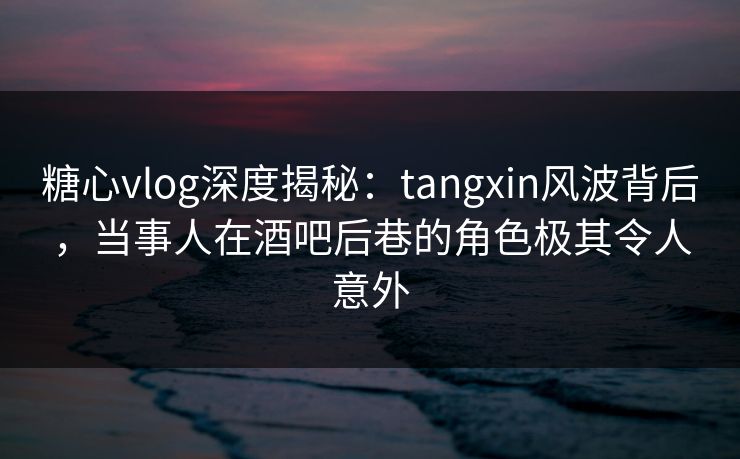 糖心vlog深度揭秘：tangxin风波背后，当事人在酒吧后巷的角色极其令人意外  第1张