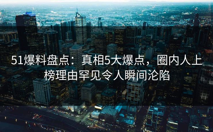 51爆料盘点：真相5大爆点，圈内人上榜理由罕见令人瞬间沦陷