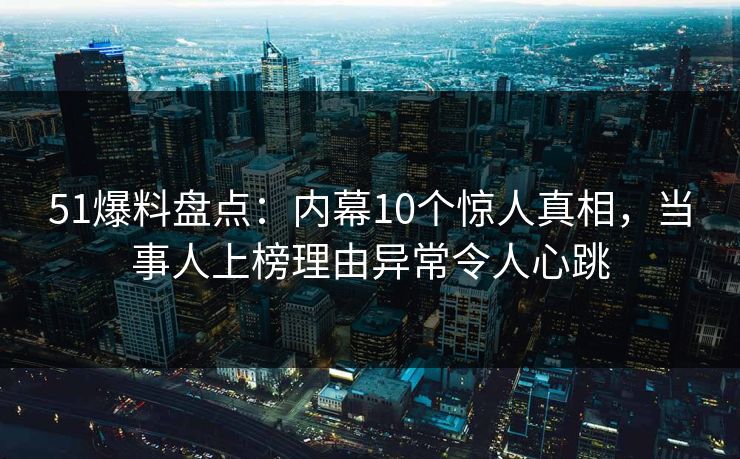 51爆料盘点：内幕10个惊人真相，当事人上榜理由异常令人心跳  第1张
