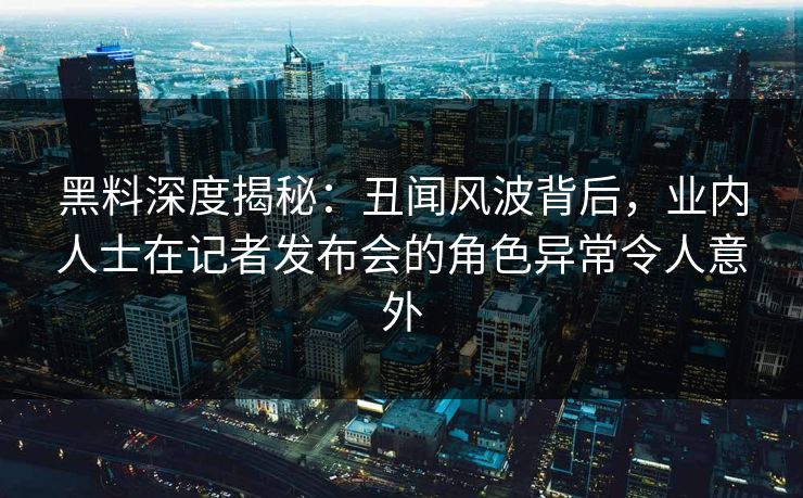黑料深度揭秘：丑闻风波背后，业内人士在记者发布会的角色异常令人意外