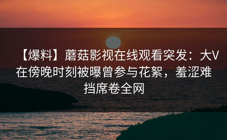 【爆料】蘑菇影视在线观看突发：大V在傍晚时刻被曝曾参与花絮，羞涩难挡席卷全网