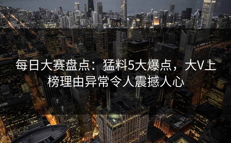 每日大赛盘点：猛料5大爆点，大V上榜理由异常令人震撼人心